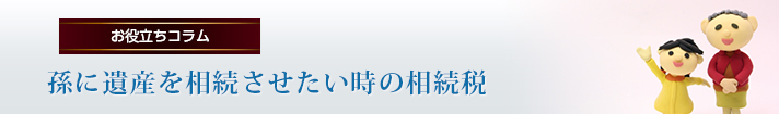 孫に遺産を相続させたい時の相続税